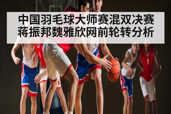 中国羽毛球大师赛混双决赛蒋振邦魏雅欣网前轮转分析