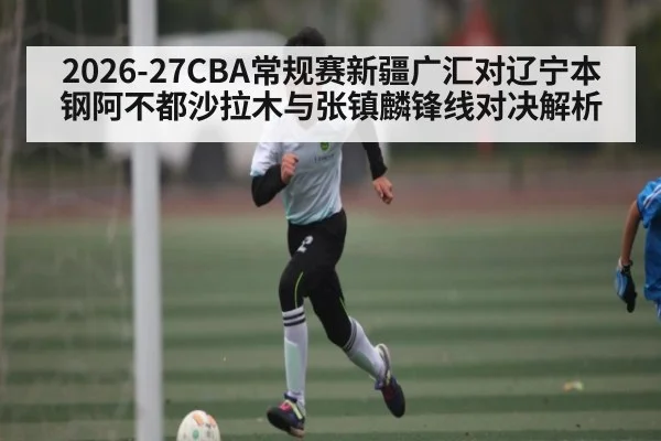 2026-27CBA常规赛新疆广汇对辽宁本钢阿不都沙拉木与张镇麟锋线对决解析