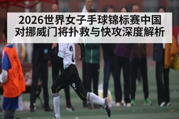 2026世界女子手球锦标赛中国对挪威门将扑救与快攻深度解析