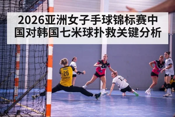 2026亚洲女子手球锦标赛中国对韩国七米球扑救关键分析