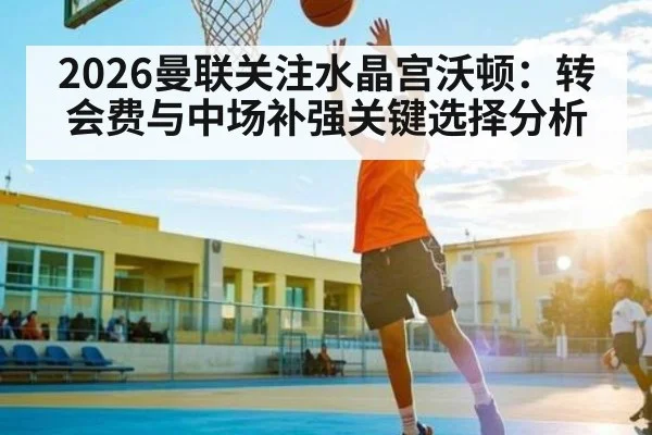 2026曼联关注水晶宫沃顿:转会费与中场补强关键选择分析