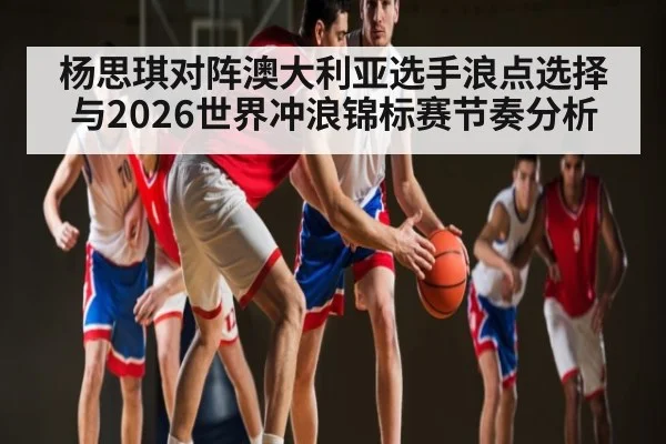 杨思琪对阵澳大利亚选手浪点选择与2026世界冲浪锦标赛节奏分析