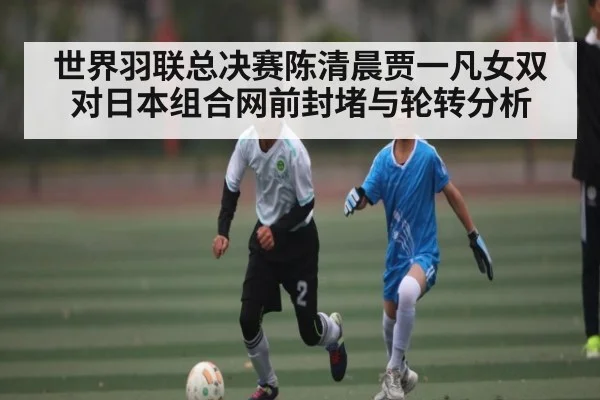世界羽联总决赛陈清晨贾一凡女双对日本组合网前封堵与轮转分析